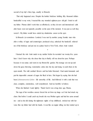 11
second of my trip’s three legs, usually to Brussels.
That only happened once. Despite the leather briefcase holding fifty thousand dollars
handcuffed to my wrist, I reacted like any stranded eighteen-year old girl. I tried to call
my father. Phones didn’t work then as effortlessly as they do now and international calls
after hours were not typically possible on the spur of the moment. It was just as well they
weren’t. My father would have ended my clandestine career on the spot.
In Brussels (or sometimes London) I was met by another young Semitic man who
after a volley of signs and countersigns produced a key, unlocked the handcuff, relieved
me of the briefcase and put me on a plane back to New York, where Amir waited.
*
I learned the visit Amir made to my mother before he recruited me twenty-five years
later. I don’t know why she chose that day to finally tell me about her past. Perhaps
because it was sunny and warm in my Bronxville garden. My teenage son ran up and
down the grass throwing watermelon cubes into the sky and trying to catch them in his
open mouth. The wild cardinal flowers and bee balm bloomed. I had made lemonade and
put the impossible amount of sugar she liked in hers. She began by saying that she had
been Lebensunwertes Leben – life unworthy of life. And followed it with a tale that was
clear, complete, emotionless, well remembered. And too horrible to believe.
When she finished I said, lightly: Thank God it was a long time ago, Mama.
The rage of her wordless answer forced the air from my lungs as if she had struck my
chest. But before I could catch my breath she was Mother again and had her arms around
me – and as she did during the nightmare nights of my childhood, stroked me with her
voice like my father had with his hands. A roar like an engine idling too fast rushed up in
 