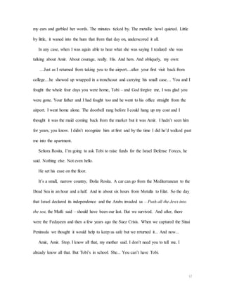 12
my ears and garbled her words. The minutes ticked by. The metallic howl quieted. Little
by little, it waned into the hum that from that day on, underscored it all.
In any case, when I was again able to hear what she was saying I realized she was
talking about Amir. About courage, really. His. And hers. And obliquely, my own:
…Just as I returned from taking you to the airport…after your first visit back from
college…he showed up wrapped in a trenchcoat and carrying his small case… You and I
fought the whole four days you were home, Tobi – and God forgive me, I was glad you
were gone. Your father and I had fought too and he went to his office straight from the
airport. I went home alone. The doorbell rang before I could hang up my coat and I
thought it was the maid coming back from the market but it was Amir. I hadn’t seen him
for years, you know. I didn’t recognize him at first and by the time I did he’d walked past
me into the apartment.
Señora Rosita, I’m going to ask Tobi to raise funds for the Israel Defense Forces, he
said. Nothing else. Not even hello.
He set his case on the floor.
It’s a small, narrow country, Doña Rosita. A car can go from the Mediterranean to the
Dead Sea in an hour and a half. And in about six hours from Metulla to Eilat. So the day
that Israel declared its independence and the Arabs invaded us – Push all the Jews into
the sea, the Mufti said – should have been our last. But we survived. And after, there
were the Fedayeen and then a few years ago the Suez Crisis. When we captured the Sinai
Peninsula we thought it would help to keep us safe but we returned it... And now...
Amir, Amir. Stop. I know all that, my mother said. I don’t need you to tell me. I
already know all that. But Tobi’s in school. She... You can’t have Tobi.
 