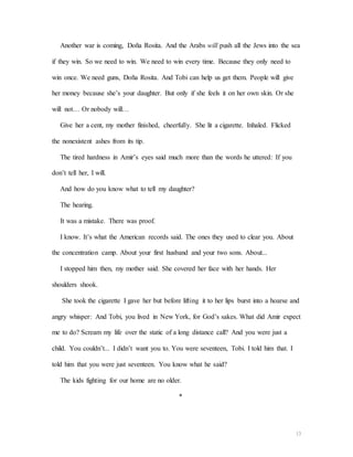 13
Another war is coming, Doña Rosita. And the Arabs will push all the Jews into the sea
if they win. So we need to win. We need to win every time. Because they only need to
win once. We need guns, Doña Rosita. And Tobi can help us get them. People will give
her money because she’s your daughter. But only if she feels it on her own skin. Or she
will not… Or nobody will…
Give her a cent, my mother finished, cheerfully. She lit a cigarette. Inhaled. Flicked
the nonexistent ashes from its tip.
The tired hardness in Amir’s eyes said much more than the words he uttered: If you
don’t tell her, I will.
And how do you know what to tell my daughter?
The hearing.
It was a mistake. There was proof.
I know. It’s what the American records said. The ones they used to clear you. About
the concentration camp. About your first husband and your two sons. About...
I stopped him then, my mother said. She covered her face with her hands. Her
shoulders shook.
She took the cigarette I gave her but before lifting it to her lips burst into a hoarse and
angry whisper: And Tobi, you lived in New York, for God’s sakes. What did Amir expect
me to do? Scream my life over the static of a long distance call? And you were just a
child. You couldn’t... I didn’t want you to. You were seventeen, Tobi. I told him that. I
told him that you were just seventeen. You know what he said?
The kids fighting for our home are no older.
*
 