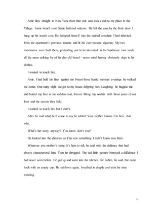 14
Amir flew straight to New York from that visit and took a cab to my place in the
Village. Same trench coat. Same battered suitcase. He left the case by the front door. I
hung up his trench coat. He dropped himself into the stained armchair I had inherited
from the apartment’s previous tenants and lit his ever-present cigarette. My two
roommates were both there, pretending not to be interested in the handsome man made
all the more striking by of his day-old beard – never mind having obviously slept in his
clothes.
I wanted to touch him.
Amir. I had held his flute against my breast those humid summer evenings he walked
me home. One rainy night we got to my house dripping wet. Laughing, he hugged me
and buried my face in his sodden coat, forever filling my nostrils with those years of our
lives and the secrets they held.
I wanted to touch him but I didn’t.
After he said what he’d come to say he added: Your mother knows I’m here. And
why.
What’s her story, anyway? You know, don’t you?
He looked into the distance as if he saw something I didn’t know was there.
Whatever you mother’s story, it’s hers to tell, he said with the defiance that had
always characterized him. Then he shrugged. The sad little gesture betrayed a diffidence I
had never seen before. He got up and went into the kitchen, for coffee, he said, but came
back with an empty cup. He sat down again, breathed in deeply and took his time
exhaling.
 