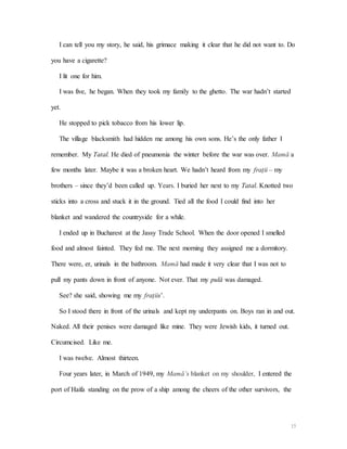 15
I can tell you my story, he said, his grimace making it clear that he did not want to. Do
you have a cigarette?
I lit one for him.
I was five, he began. When they took my family to the ghetto. The war hadn’t started
yet.
He stopped to pick tobacco from his lower lip.
The village blacksmith had hidden me among his own sons. He’s the only father I
remember. My Tatal. He died of pneumonia the winter before the war was over. Mamă a
few months later. Maybe it was a broken heart. We hadn’t heard from my frații – my
brothers – since they’d been called up. Years. I buried her next to my Tatal. Knotted two
sticks into a cross and stuck it in the ground. Tied all the food I could find into her
blanket and wandered the countryside for a while.
I ended up in Bucharest at the Jassy Trade School. When the door opened I smelled
food and almost fainted. They fed me. The next morning they assigned me a dormitory.
There were, er, urinals in the bathroom. Mamă had made it very clear that I was not to
pull my pants down in front of anyone. Not ever. That my pulă was damaged.
See? she said, showing me my frațiis’.
So I stood there in front of the urinals and kept my underpants on. Boys ran in and out.
Naked. All their penises were damaged like mine. They were Jewish kids, it turned out.
Circumcised. Like me.
I was twelve. Almost thirteen.
Four years later, in March of 1949, my Mamă’s blanket on my shoulder, I entered the
port of Haifa standing on the prow of a ship among the cheers of the other survivors, the
 