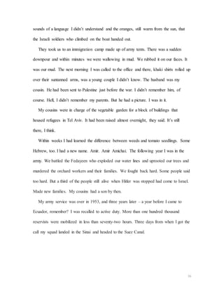16
sounds of a language I didn’t understand and the oranges, still warm from the sun, that
the Israeli soldiers who climbed on the boat handed out.
They took us to an immigration camp made up of army tents. There was a sudden
downpour and within minutes we were wallowing in mud. We rubbed it on our faces. It
was our mud. The next morning I was called to the office and there, khaki shirts rolled up
over their suntanned arms, was a young couple I didn’t know. The husband was my
cousin. He had been sent to Palestine just before the war. I didn’t remember him, of
course. Hell, I didn’t remember my parents. But he had a picture. I was in it.
My cousins were in charge of the vegetable garden for a block of buildings that
housed refugees in Tel Aviv. It had been raised almost overnight, they said. It’s still
there, I think.
Within weeks I had learned the difference between weeds and tomato seedlings. Some
Hebrew, too. I had a new name. Amir. Amir Amichai. The following year I was in the
army. We battled the Fedayeen who exploded our water lines and uprooted our trees and
murdered the orchard workers and their families. We fought back hard. Some people said
too hard. But a third of the people still alive when Hitler was stopped had come to Israel.
Made new families. My cousins had a son by then.
My army service was over in 1953, and three years later – a year before I came to
Ecuador, remember? I was recalled to active duty. More than one hundred thousand
reservists were mobilized in less than seventy-two hours. Three days from when I got the
call my squad landed in the Sinai and headed to the Suez Canal.
 