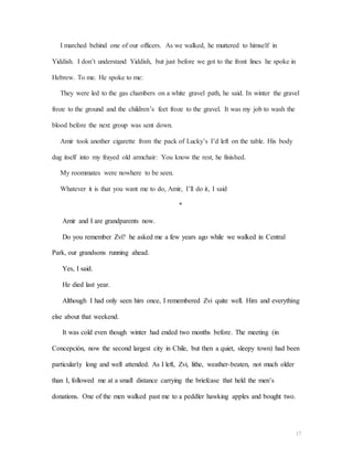 17
I marched behind one of our officers. As we walked, he muttered to himself in
Yiddish. I don’t understand Yiddish, but just before we got to the front lines he spoke in
Hebrew. To me. He spoke to me:
They were led to the gas chambers on a white gravel path, he said. In winter the gravel
froze to the ground and the children’s feet froze to the gravel. It was my job to wash the
blood before the next group was sent down.
Amir took another cigarette from the pack of Lucky’s I’d left on the table. His body
dug itself into my frayed old armchair: You know the rest, he finished.
My roommates were nowhere to be seen.
Whatever it is that you want me to do, Amir, I’ll do it, I said
*
Amir and I are grandparents now.
Do you remember Zvi? he asked me a few years ago while we walked in Central
Park, our grandsons running ahead.
Yes, I said.
He died last year.
Although I had only seen him once, I remembered Zvi quite well. Him and everything
else about that weekend.
It was cold even though winter had ended two months before. The meeting (in
Concepción, now the second largest city in Chile, but then a quiet, sleepy town) had been
particularly long and well attended. As I left, Zvi, lithe, weather-beaten, not much older
than I, followed me at a small distance carrying the briefcase that held the men’s
donations. One of the men walked past me to a peddler hawking apples and bought two.
 