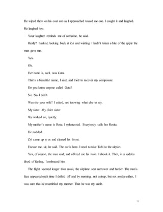 18
He wiped them on his coat and as I approached tossed me one. I caught it and laughed.
He laughed too.
Your laughter reminds me of someone, he said.
Really? I asked, looking back at Zvi and wishing I hadn’t taken a bite of the apple the
man gave me.
Yes.
Oh.
Her name is, well, was Guta.
That’s a beautiful name, I said, and tried to recover my composure.
Do you know anyone called Guta?
No. No, I don’t.
Was she your wife? I asked, not knowing what else to say.
My sister. My older sister.
We walked on, quietly.
My mother’s name is Rose, I volunteered. Everybody calls her Rosita.
He nodded.
Zvi came up to us and cleared his throat.
Excuse me, sir, he said. The car is here. I need to take Tobi to the airport.
Yes, of course, the man said, and offered me his hand. I shook it. Then, in a sudden
flood of feeling, I embraced him.
The flight seemed longer than usual, the airplane seat narrower and harder. The man’s
face appeared each time I drifted off and by morning, not asleep, but not awake either, I
was sure that he resembled my mother. That he was my uncle.
 
