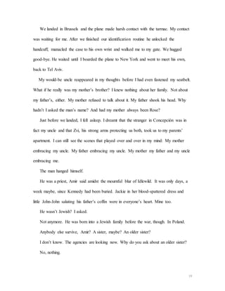 19
We landed in Brussels and the plane made harsh contact with the tarmac. My contact
was waiting for me. After we finished our identification routine he unlocked the
handcuff, manacled the case to his own wrist and walked me to my gate. We hugged
good-bye. He waited until I boarded the plane to New York and went to meet his own,
back to Tel Aviv.
My would-be uncle reappeared in my thoughts before I had even fastened my seatbelt.
What if he really was my mother’s brother? I knew nothing about her family. Not about
my father’s, either. My mother refused to talk about it. My father shook his head. Why
hadn’t I asked the man’s name? And had my mother always been Rose?
Just before we landed, I fell asleep. I dreamt that the stranger in Concepción was in
fact my uncle and that Zvi, his strong arms protecting us both, took us to my parents’
apartment. I can still see the scenes that played over and over in my mind: My mother
embracing my uncle. My father embracing my uncle. My mother my father and my uncle
embracing me.
The man hanged himself.
He was a priest, Amir said amidst the mournful blur of Idlewild. It was only days, a
week maybe, since Kennedy had been buried. Jackie in her blood-spattered dress and
little John-John saluting his father’s coffin were in everyone’s heart. Mine too.
He wasn’t Jewish? I asked.
Not anymore. He was born into a Jewish family before the war, though. In Poland.
Anybody else survive, Amir? A sister, maybe? An older sister?
I don’t know. The agencies are looking now. Why do you ask about an older sister?
No, nothing.
 