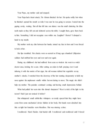 22
Your Papa...my mother said and stopped.
Your Papa had a heart attack, Tío Abram finished for her. He spoke softly but when
he finished opened his mouth so wide I was sure he was going to scream. I stared into the
gaping cavity, waiting. But all that fell into our silence was the small clattering his false
teeth made as they fell out and skittered across the table. I caught them, gave them back
to him. Something I did not recognize rose within me. Laughter? Horror? I clamped a
hand to my mouth.
My mother took my chin between her hands, turned my face to hers and I was forced
to look at her.
Her lips trembled. Her cheeks were as scarred as if long ago a hundred Lilliputian
soldiers had stabbed her over and over and over again.
During my childhood she had suffered from acne so virulent she went to a witch
doctor once, looking for a cure. After cutting an onion in half, praying over it and
infusing it with the smoke of her cigar, the old woman rubbed the vegetable on my
mother’s cheeks. I watched from the doorway of the hut wanting desperately to hold my
nose against the unpleasant smells within but not daring to move. The magic rite didn’t
help my mother. The pustules continued coming and leaving small depressions behind.
What had pulled her scars into this dismal sharpness? Was it a trick of the light in the
tavern? Had I just not noticed it before?
She whimpered small rabbit-like whimpers so evenly spaced that they might have
come from some mechanical device hidden in her body. Her hands were clenched into
fists so tight her knuckles were bloodless. She was missing a shoe.
I swallowed. Hard. Harder. And harder still. I swallowed and swallowed until I forced
 