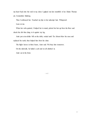 23
my heart back into the void in my chest. I gulped one last mouthful of air. Dylan Thomas
air, I remember thinking.
Then I embraced her. Touched my lips to her unkempt hair. Whispered:
Lean on me.
When her sobs quieted, I helped her to stand, picked her hat up from the floor and
shook the dirt that clung to it against my leg.
Amir put a ten-dollar bill on the table, waited until Tío Abram blew his nose and
replaced his teeth, then helped him from his chair.
The flight leaves in three hours, Amir said. We bury him tomorrow.
On the sidewalk, he hailed a cab and we all climbed in.
Amir sat in the front.
- end -
 