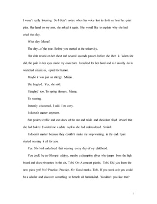 3
I wasn’t really listening. So I didn’t notice when her voice lost its froth or hear her quiet
plea. Her hand on my arm, she asked it again. She would like to explain why she had
cried that day.
What day, Mama?
The day...of the tour. Before you started at the university.
Her chin rested on her chest and several seconds passed before she lifted it. When she
did, the pain in her eyes made my own burn. I reached for her hand and as I usually do in
wretched situations, opted for humor.
Maybe it was just an allergy, Mama.
She laughed. Yes, she said.
I laughed too. To spring flowers, Mama.
To wanting.
Instantly chastened, I said: I’m sorry.
It doesn’t matter anymore.
She poured coffee and cut slices of the nut and raisin and chocolate filled strudel that
she had baked. Handed me a white napkin she had embroidered. Smiled.
It doesn’t matter because they couldn’t make me stop wanting, in the end. I just
started wanting it all for you.
Yes. She had underlined that wanting every day of my childhood.
You could be an Olympic athlete, maybe a champion diver who jumps from the high
board and does pirouettes in the air, Tobi. Or: A concert pianist, Tobi. Did you learn the
new piece yet? No? Practice. Practice. Or: Good marks, Tobi. If you work at it you could
be a scholar and discover something to benefit all humankind. Wouldn’t you like that?
 
