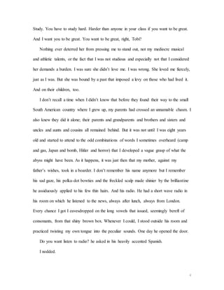 4
Study. You have to study hard. Harder than anyone in your class if you want to be great.
And I want you to be great. You want to be great, right, Tobi?
Nothing ever deterred her from pressing me to stand out, not my mediocre musical
and athletic talents, or the fact that I was not studious and especially not that I considered
her demands a burden. I was sure she didn’t love me. I was wrong. She loved me fiercely,
just as I was. But she was bound by a past that imposed a levy on those who had lived it.
And on their children, too.
I don’t recall a time when I didn’t know that before they found their way to the small
South American country where I grew up, my parents had crossed an unnamable chasm. I
also knew they did it alone; their parents and grandparents and brothers and sisters and
uncles and aunts and cousins all remained behind. But it was not until I was eight years
old and started to attend to the odd combinations of words I sometimes overheard (camp
and gas, Japan and bomb, Hitler and horror) that I developed a vague grasp of what the
abyss might have been. As it happens, it was just then that my mother, against my
father’s wishes, took in a boarder. I don’t remember his name anymore but I remember
his sad gaze, his polka-dot bowties and the freckled scalp made shinier by the brilliantine
he assiduously applied to his few thin hairs. And his radio. He had a short wave radio in
his room on which he listened to the news, always after lunch, always from London.
Every chance I got I eavesdropped on the long vowels that issued, seemingly bereft of
consonants, from that shiny brown box. Whenever I could, I stood outside his room and
practiced twisting my own tongue into the peculiar sounds. One day he opened the door.
Do you want listen to radio? he asked in his heavily accented Spanish.
I nodded.
 