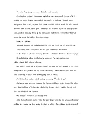 5
Come in. They giving news now. But afterward is music.
Certain of my mother’s disapproval and all the more determined because of it, I
stepped into a cool dimness that smelled very faintly of mothballs. He took some
newspapers from a chair, dropped them on the cluttered desk on which the radio sat and
motioned with his arm. Thank you, I whispered as I balanced myself on the edge of the
seat. A sudden crackling broke up the announcer’s mellifluous voice and our boarder
moved the tuning dial slightly from side to side.
Static, he explained.
When the program was over (I understood BBC and Good Bye For Now) he said:
Now comes music. He adjusted the dial again and moved the antenna.
To the strains of Chopin’s Raindrop Prelude, I asked him: What was the man saying?
He looked at me a long time before he answered: The man...saying...was
talking...about finish of war in Europe.
Our boarder invited me to anytime come so after that first visit, as soon as lunch was
over (families still gathered for the midday meal then) I asked to be excused from the
table, ostensibly to read a while before going back to school.
Nestäkchen? my mother asked, smiling, approving. You like it, yes?
She had, at great expense, procured that German children’s series for me. My father,
much less confident of the benefits afforded by German culture, nodded absently and
lifted his espresso in my direction.
Our boarder’s room was just past my own.
In his halting Spanish, during visits that grew longer once the dry hot days of summer
tumbled in – freeing me from having to return to school – he explained about Japan and
 