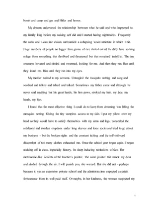 6
bomb and camp and gas and Hitler and horror.
My dreams understood the relationship between what he said and what happened to
my family long before my waking self did and I started having nightmares. Frequently
the same one: Lead-like clouds surrounded a collapsing wood structure in which I hid.
Huge numbers of people no bigger than grains of rice darted out of the dirty haze seeking
refuge from something that throbbed and threatened but that remained invisible. The tiny
creatures hovered and circled and swarmed, looking for me. And then they ran. Ran until
they found me. Ran until they ran into my eyes.
My mother rushed to my screams. Untangled the mosquito netting and sang and
soothed and talked and talked and talked. Sometimes my father came and although he
never said anything but his great hands, his lion paws, stroked my hair, my face, my
hands, my feet.
I found that the most effective thing I could do to keep from dreaming was lifting the
mosquito netting. Giving the tiny vampires access to my skin. I put my pillow over my
head so they would have to satisfy themselves with my arms and legs, concealed the
reddened and swollen eruptions under long sleeves and knee socks and tried to go about
my business – but the broken nights and the constant itching and the self-enforced
discomfort of too many clothes exhausted me. Once the school year began again I began
nodding off in class, especially history. Its sleep-inducing recitations of fact. The
metronome-like accents of the teacher’s pointer. The same pointer that struck my desk
and slashed through the air. I will punish you, she warned. But she did not – perhaps
because it was an expensive private school and the administration expected a certain
forbearance from its well-paid staff. Or maybe, in her kindness, the woman suspected my
 