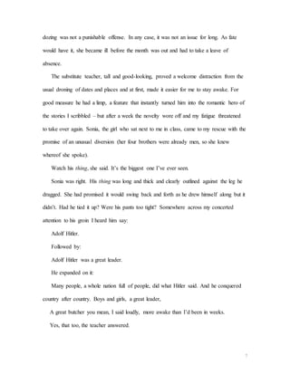 7
dozing was not a punishable offense. In any case, it was not an issue for long. As fate
would have it, she became ill before the month was out and had to take a leave of
absence.
The substitute teacher, tall and good-looking, proved a welcome distraction from the
usual droning of dates and places and at first, made it easier for me to stay awake. For
good measure he had a limp, a feature that instantly turned him into the romantic hero of
the stories I scribbled – but after a week the novelty wore off and my fatigue threatened
to take over again. Sonia, the girl who sat next to me in class, came to my rescue with the
promise of an unusual diversion (her four brothers were already men, so she knew
whereof she spoke).
Watch his thing, she said. It’s the biggest one I’ve ever seen.
Sonia was right. His thing was long and thick and clearly outlined against the leg he
dragged. She had promised it would swing back and forth as he drew himself along but it
didn’t. Had he tied it up? Were his pants too tight? Somewhere across my concerted
attention to his groin I heard him say:
Adolf Hitler.
Followed by:
Adolf Hitler was a great leader.
He expanded on it:
Many people, a whole nation full of people, did what Hitler said. And he conquered
country after country. Boys and girls, a great leader,
A great butcher you mean, I said loudly, more awake than I’d been in weeks.
Yes, that too, the teacher answered.
 