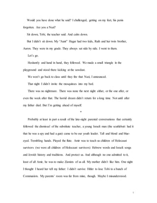 8
Would you have done what he said? I challenged, getting on my feet, his penis
forgotten. Are you a Nazi?
Sit down, Tobi, the teacher said. And calm down.
But I didn’t sit down. My “Aunt” Hagar had two kids, Ruth and her twin brother,
Aaron. They were in my grade. They always sat side by side. I went to them.
Let’s go.
Hesitantly and hand in hand, they followed. We made a small triangle in the
playground and stood there kicking at the sawdust.
We won’t go back to class until they fire that Nazi, I announced.
That night I didn’t invite the mosquitoes into my bed.
There was no nightmare. There was none the next night either, or the one after, or
even the week after that. The horrid dream didn’t return for a long time. Not until after
my father died. But I’m getting ahead of myself.
*
Probably at least in part a result of the late-night parental conversations that certainly
followed the dismissal of the substitute teacher, a young Israeli man (the scuttlebutt had it
that he was a spy and had a gun) came to be our youth leader. Tall and blond and blue-
eyed. Trembling hands. Played the flute. Amir was to teach us children of Holocaust
survivors (we were all children of Holocaust survivors) Hebrew words and Israeli songs
and Jewish history and traditions. And protect us. And although no one admitted to it,
least of all Amir, he was to make Zionists of us all. My mother didn’t like him. One night
I thought I heard her tell my father: I didn’t survive Hitler to lose Tobi to a bunch of
Communists. My parents’ room was far from mine, though. Maybe I misunderstood.
 