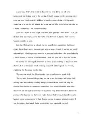 9
A year later, Amir’s tour of duty in Ecuador was over. There was talk of a
replacement but the idea went by the wayside. It hardly seemed worth it anymore, since
more and more people sent their children to boarding schools in the U.S. My mother
wanted me to go too, but not without her, so she and my father talked about our going as
a family – emigrating – but it came to nothing.
Amir and I stayed in touch. Eight years later, I did go to the United States. To N.Y.U.
By then Amir and I were, despite the twelve years between us, friends. And we soon
became comrades in arms.
Just after Thanksgiving he enlisted me into a clandestine organization that raised
money for the Israeli army. It wasn’t really a secret group, he said. It was just not openly
acknowledged. It had begun as a postscript to an errand undertaken a few years before by
a Jewish woman, a survivor of Theriesenstadt. Amir had been one of their first recruits.
The woman had encouraged her friends to collect as much money as they could; then
she took it all to the nearest Israeli Embassy along with a letter signed The Friends,
explaining that the money was for rifles.
They gave me a task that did not require even my rudimentary people skills.
The men with the wounded eyes they sent me to see, the restless, half-sitting, half-
standing men unconsciously reaching into pockets that hid the dollar bills they had
rescued from beneath their mattresses and behind loose boards and under their wives’
underwear, did not need my entreaties or my charm. They thrust themselves forward to
pour out what they had into the basket I held. As Amir had known, to them I was not a
hesitant young woman asking for their fledging savings to support a distant struggle. I
was the straight, dark-haired, daring proof of their own improbable survival.
 
