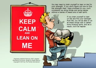 You may need to train yourself to lean on Me for
your strength. If you don't figure out how to find
the strength that I have promised to you, you'll
constantly be doing things and going places
without a sense of peace and a calm spirit.
Originally published February 2007; adapted.
Illustrations by Krome. Design by Stefan Merour.
Copyright © 2013 by The Family International
If you train yourself to lean
on Me and find your strength
from Me, you will be able to do
all these things with a calmer,
more trusting spirit; and as a
result, you'll be happier.
 