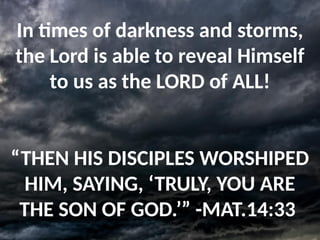 In times of darkness and storms,
the Lord is able to reveal Himself
to us as the LORD of ALL!
“THEN HIS DISCIPLES WORSHIPED
HIM, SAYING, ‘TRULY, YOU ARE
THE SON OF GOD.’” -MAT.14:33
 