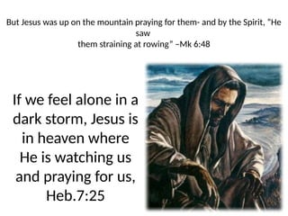 But Jesus was up on the mountain praying for them- and by the Spirit, “He
saw
them straining at rowing” –Mk 6:48
If we feel alone in a
dark storm, Jesus is
in heaven where
He is watching us
and praying for us,
Heb.7:25
 