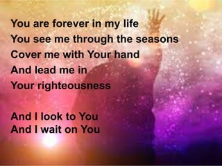You are forever in my life 
You see me through the seasons 
Cover me with Your hand 
And lead me in 
Your righteousness 
And I look to You 
And I wait on You 
 