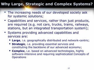 12
Why Large, Strategic and Complex Systems?
• The increasing needs of our developed society ask
for systemic solutions;
• Capabilities and services, rather than just products,
are required (e.g. not cars, trucks, trains, railways,
stations, but an integrated transportation system);
• Systems providing advanced capabilities and
services are:
 Large, i.e. geographically distributed and network-centric;
 Strategic, i.e. providing essential services and
constituting the backbone of our advanced economy;
 Complex, i.e. based on advanced technologies, highly
software-intensive and requiring sophisticated Concepts of
Operations
 