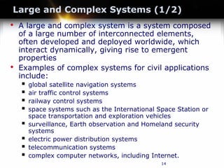 14
Large and Complex Systems (1/2)
• A large and complex system is a system composed
of a large number of interconnected elements,
often developed and deployed worldwide, which
interact dynamically, giving rise to emergent
properties
• Examples of complex systems for civil applications
include:
 global satellite navigation systems
 air traffic control systems
 railway control systems
 space systems such as the International Space Station or
space transportation and exploration vehicles
 surveillance, Earth observation and Homeland security
systems
 electric power distribution systems
 telecommunication systems
 complex computer networks, including Internet.
 