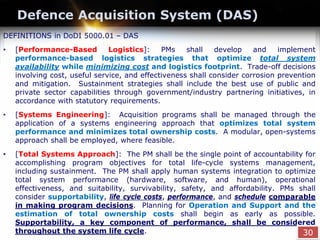 Defence Acquisition System (DAS)
DEFINITIONS in DoDI 5000.01 – DAS
• [Performance-Based Logistics]: PMs shall develop and implement
performance-based logistics strategies that optimize total system
availability while minimizing cost and logistics footprint. Trade-off decisions
involving cost, useful service, and effectiveness shall consider corrosion prevention
and mitigation. Sustainment strategies shall include the best use of public and
private sector capabilities through government/industry partnering initiatives, in
accordance with statutory requirements.
• [Systems Engineering]: Acquisition programs shall be managed through the
application of a systems engineering approach that optimizes total system
performance and minimizes total ownership costs. A modular, open-systems
approach shall be employed, where feasible.
• [Total Systems Approach]: The PM shall be the single point of accountability for
accomplishing program objectives for total life-cycle systems management,
including sustainment. The PM shall apply human systems integration to optimize
total system performance (hardware, software, and human), operational
effectiveness, and suitability, survivability, safety, and affordability. PMs shall
consider supportability, life cycle costs, performance, and schedule comparable
in making program decisions. Planning for Operation and Support and the
estimation of total ownership costs shall begin as early as possible.
Supportability, a key component of performance, shall be considered
throughout the system life cycle. 30
 