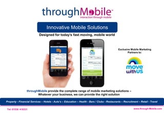 Innovative Mobile Solutions
                            Designed for today’s fast moving, mobile world



                                                                                               Exclusive Mobile Marketing
                                                                                                      Partners to:




                 throughMobile provide the complete range of mobile marketing solutions –
                        Whatever your business, we can provide the right solution

Property - Financial Services – Hotels - Auto’s – Education – Health - Bars / Clubs - Restaurants – Recruitment – Retail - Travel


 Tel: 01536 416331                                                                                          www.through-Mobile.com
 
