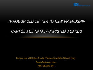 THROUGH OLD LETTER TO NEW FRIENDSHIP 
CARTÕES DE NATAL / CHRISTMAS CARDS 
Parceria com a Biblioteca Escolar / Partnership with the School Library: 
Escola Básica das Naus 
FPS (5ºB, 6ºD, 6ºE) 
 