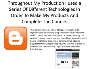 Throughout My Production I used a
Series Of Different Technologies In
 Order To Make My Products And
      Complete The Course.
          Throughout the course I used blogger throughout to
          regularly post up onto my blog any work I have completed
          within class or any work completed at home. In using this
          website, I learnt how to use and make blogs. As well as this, I
          Kept a simple light grey colour scheme. I also added a
          playlist from the website Mixpod.com, this was in order to
          demonstrate the music my target audience would be
          listening too.
 