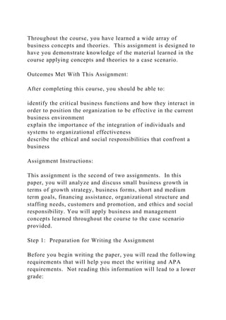 Throughout the course, you have learned a wide array of
business concepts and theories. This assignment is designed to
have you demonstrate knowledge of the material learned in the
course applying concepts and theories to a case scenario.
Outcomes Met With This Assignment:
After completing this course, you should be able to:
identify the critical business functions and how they interact in
order to position the organization to be effective in the current
business environment
explain the importance of the integration of individuals and
systems to organizational effectiveness
describe the ethical and social responsibilities that confront a
business
Assignment Instructions:
This assignment is the second of two assignments. In this
paper, you will analyze and discuss small business growth in
terms of growth strategy, business forms, short and medium
term goals, financing assistance, organizational structure and
staffing needs, customers and promotion, and ethics and social
responsibility. You will apply business and management
concepts learned throughout the course to the case scenario
provided.
Step 1: Preparation for Writing the Assignment
Before you begin writing the paper, you will read the following
requirements that will help you meet the writing and APA
requirements. Not reading this information will lead to a lower
grade:
 