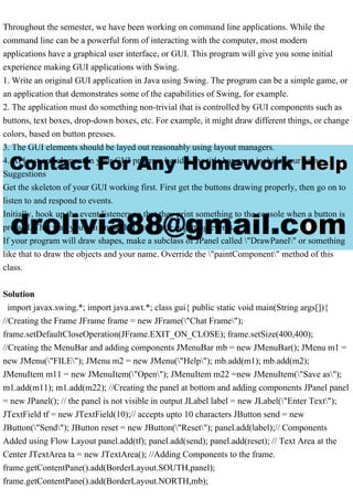Throughout the semester, we have been working on command line applications. While the
command line can be a powerful form of interacting with the computer, most modern
applications have a graphical user interface, or GUI. This program will give you some initial
experience making GUI applications with Swing.
1. Write an original GUI application in Java using Swing. The program can be a simple game, or
an application that demonstrates some of the capabilities of Swing, for example.
2. The application must do something non-trivial that is controlled by GUI components such as
buttons, text boxes, drop-down boxes, etc. For example, it might draw different things, or change
colors, based on button presses.
3. The GUI elements should be layed out reasonably using layout managers.
4. At least one element in your GUI program besides the title bar must include your name.
Suggestions
Get the skeleton of your GUI working first. First get the buttons drawing properly, then go on to
listen to and respond to events.
Initially, hook up the event listeners so that they print something to the console when a button is
pressed. That way you can know that your code is getting events.
If your program will draw shapes, make a subclass of JPanel called "DrawPanel" or something
like that to draw the objects and your name. Override the "paintComponent" method of this
class.
Solution
import javax.swing.*; import java.awt.*; class gui{ public static void main(String args[]){
//Creating the Frame JFrame frame = new JFrame("Chat Frame");
frame.setDefaultCloseOperation(JFrame.EXIT_ON_CLOSE); frame.setSize(400,400);
//Creating the MenuBar and adding components JMenuBar mb = new JMenuBar(); JMenu m1 =
new JMenu("FILE"); JMenu m2 = new JMenu("Help"); mb.add(m1); mb.add(m2);
JMenuItem m11 = new JMenuItem("Open"); JMenuItem m22 =new JMenuItem("Save as");
m1.add(m11); m1.add(m22); //Creating the panel at bottom and adding components JPanel panel
= new JPanel(); // the panel is not visible in output JLabel label = new JLabel("Enter Text");
JTextField tf = new JTextField(10);// accepts upto 10 characters JButton send = new
JButton("Send"); JButton reset = new JButton("Reset"); panel.add(label);// Components
Added using Flow Layout panel.add(tf); panel.add(send); panel.add(reset); // Text Area at the
Center JTextArea ta = new JTextArea(); //Adding Components to the frame.
frame.getContentPane().add(BorderLayout.SOUTH,panel);
frame.getContentPane().add(BorderLayout.NORTH,mb);
 