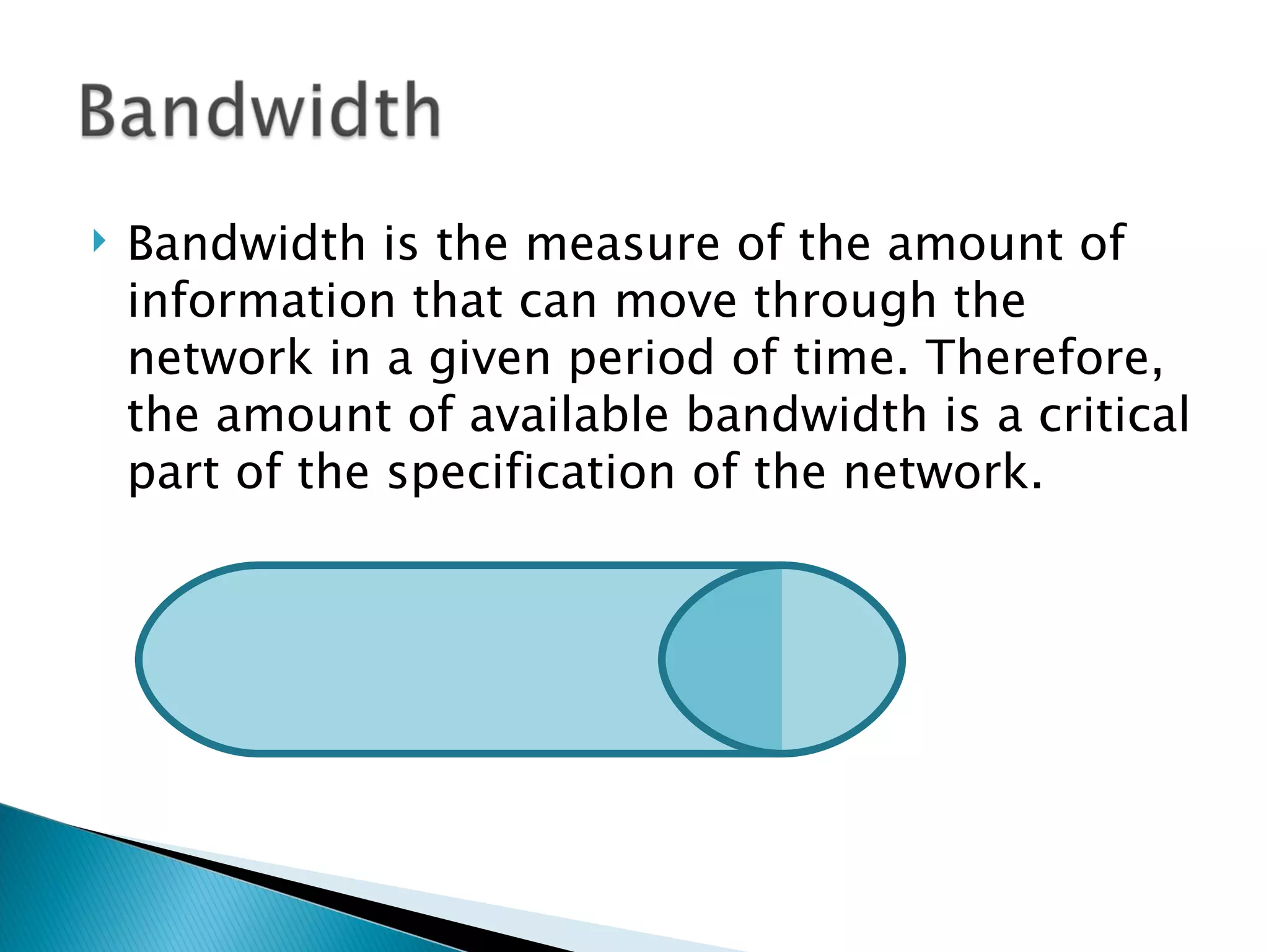 Bandwidth is the measure of the amount of information that can move through the network in a given period of time. Therefore, the amount of available bandwidth is a critical part of the specification of the network.