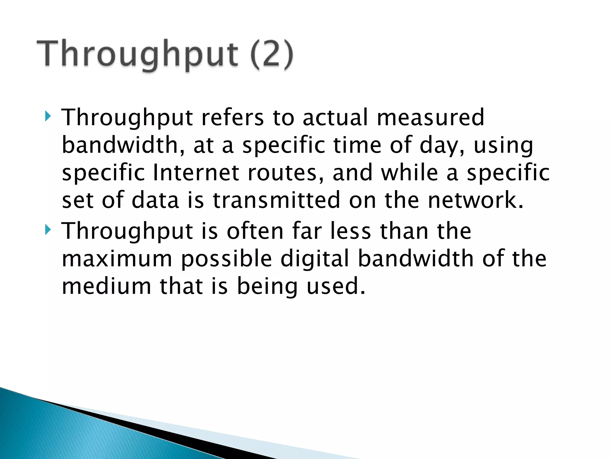 Throughput refers to actual measured bandwidth, at a specific time of day, using specific Internet routes, and while a specific set of data is transmitted on the network. Throughput is often far less than the maximum possible digital bandwidth of the medium that is being used.