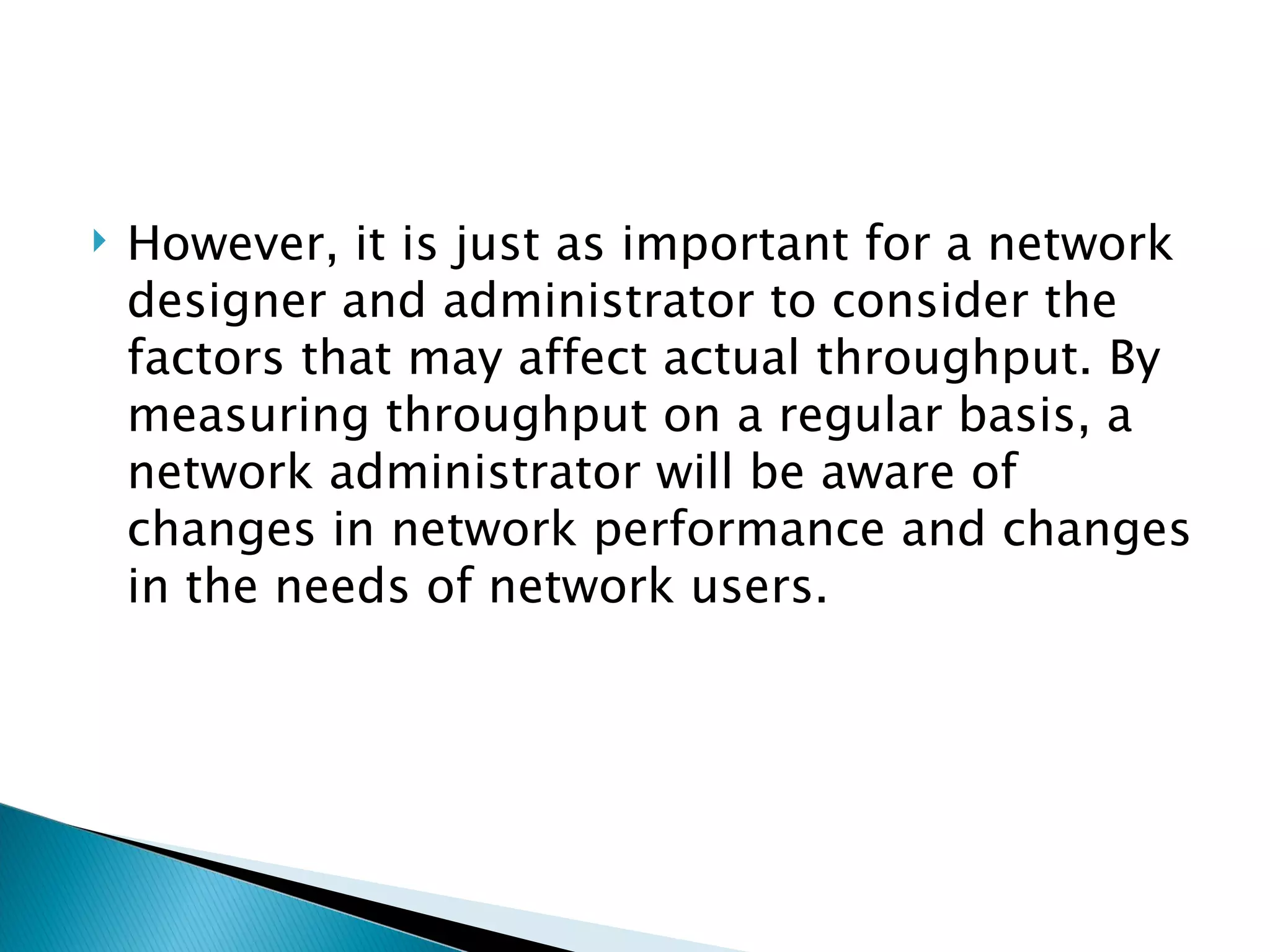 However, it is just as important for a network designer and administrator to consider the factors that may affect actual throughput. By measuring throughput on a regular basis, a network administrator will be aware of changes in network performance and changes in the needs of network users.