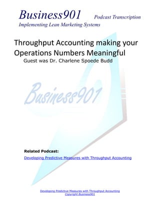 Business901                      Podcast Transcription
 Implementing Lean Marketing Systems


Throughput Accounting making your
Operations Numbers Meaningful
   Guest was Dr. Charlene Spoede Budd




   Related Podcast:
   Developing Predictive Measures with Throughput Accounting




           Developing Predictive Measures with Throughput Accounting
                             Copyright Business901
 