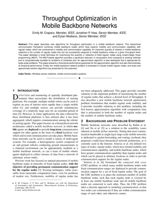 1




                                Throughput Optimization in
                                Mobile Backbone Networks
                      Emily M. Craparo, Member, IEEE, Jonathan P. How, Senior Member, IEEE,
                                     and Eytan Modiano, Senior Member, IEEE

      Abstract—This paper describes new algorithms for throughput optimization in a mobile backbone network. This hierarchical
      communication framework combines mobile backbone nodes, which have superior mobility and communication capability, with
      regular nodes, which are constrained in mobility and communication capability. An important quantity of interest in mobile backbone
      networks is the number of regular nodes that can be successfully assigned to mobile backbone nodes at a given throughput level.
      This paper develops a novel technique for maximizing this quantity in networks of ﬁxed regular nodes using mixed-integer linear
      programming (MILP). The MILP-based algorithm provides a signiﬁcant reduction in computation time compared to existing methods
      and is computationally tractable for problems of moderate size. An approximation algorithm is also developed that is appropriate for
      large-scale problems. This paper presents a theoretical performance guarantee for the approximation algorithm and also demonstrates
      its empirical performance. Finally, the mobile backbone network problem is extended to include mobile regular nodes, and exact and
      approximate solution algorithms are presented for this extension.

      Index Terms—Wireless sensor networks, mobile communication systems.

                                                                            !



1    I NTRODUCTION                                                              not been adequately addressed. This paper provides tractable
                                                                                solutions to the important problem of maximizing the number
D     ETECTION and monitoring of spatially distributed phe-
      nomena often necessitates the distribution of sensing
platforms. For example, multiple mobile robots can be used to
                                                                                of regular nodes that achieve a desired level of throughput. It
                                                                                also describes a new mobile backbone network optimization
                                                                                problem formulation that models regular node mobility, and
explore an area of interest more rapidly than a single mobile
                                                                                it provides tractable solutions to this problem, including the
robot [1], and multiple sensors can provide simultaneous
                                                                                ﬁrst known approximation algorithm with computation time
coverage of a relatively large area for an extended period of
                                                                                that is polynomial in both the number of regular nodes and
time [2]. However, in many applications the data collected by
                                                                                the number of mobile backbone nodes.
these distributed platforms is best utilized after it has been
aggregated, which requires communication among the robotic                      2 BACKGROUND AND P ROBLEM S TATEMENT
or sensing agents. This paper focuses on a hierarchical network
architecture called a mobile backbone network, in which mo-                     Mobile backbone networks were described by Rubin et al.
bile agents are deployed to provide long-term communication                     [4] and Xu et al. [5] as a solution to the scalability issues
support for other agents in the form of a ﬁxed backbone over                    inherent in mobile ad hoc networks. Noting that most commu-
which end-to-end communication can take place. Mobile back-                     nication bandwidth in single-layer large-scale mobile networks
bone networks can be used to model a variety of multi-agent                     is dedicated to packet-forwarding and routing overhead, they
systems. For example, a heterogeneous system composed of                        proposed a multi-layer hierarchical network architecture, as is
air and ground vehicles conducting ground measurements in                       currently used in the Internet. Srinivas et al. [6] deﬁned two
a cluttered environment can be appropriately modeled as a                       types of nodes: regular nodes, which have limited mobility and
mobile backbone network, as can a team of mobile robotic                        communication capability, and mobile backbone nodes, which
agents deployed to collect streams of data from a network of                    have greater communication capability than regular nodes and
stationary sensor nodes.                                                        which can be placed at arbitrary locations in order to provide
                                                                                communication support for the regular nodes.
   Previous work has focused on optimal placement of mobile
                                                                                   Srinivas et al. [6] formulated the connected disk cover
backbone nodes in networks of ﬁxed regular nodes, with the
                                                                                (CDC) problem, in which many mobile backbone nodes with
objective of providing permanent communication support
                                                                                ﬁxed communication ranges are deployed to provide commu-
for the regular nodes [3]. Existing techniques, while exact,
                                                                                nication support for a set of ﬁxed regular nodes. The goal of
suffer from intractable computation times, even for problems
                                                                                the CDC problem is to place the minimum number of mobile
of modest size. Furthermore, mobility of regular nodes has
                                                                                backbone nodes such that each regular node is covered by
                                                                                at least one mobile backbone node and all mobile backbone
• E. M. Craparo, J. P. How and E. Modiano are with the Department
  of Aeronautics and Astronautics, Massachusetts Institute of Technology,
                                                                                nodes are connected to each other. Thus, the CDC problem
  Cambridge, MA 02139.                                                          takes a discrete approach to modeling communication, in that
  E-mail: emilyc@alum.mit.edu                                                   two nodes can communicate if they are within communication
                                                                                range of each other, and otherwise cannot.
 