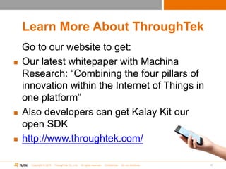 Copyright © 2015 ThroughTek Co., Ltd. All rights reserved. Confidential. Do not distribute.
Learn More About ThroughTek
Go to our website to get:
 Our latest whitepaper with Machina
Research: “Combining the four pillars of
innovation within the Internet of Things in
one platform”
 Also developers can get Kalay Kit our
open SDK
 http://www.throughtek.com/
10
 