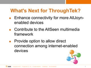 Copyright © 2015 ThroughTek Co., Ltd. All rights reserved. Confidential. Do not distribute.
What's Next for ThroughTek?
 Enhance connectivity for more AllJoyn-
enabled devices
 Contribute to the AllSeen multimedia
framework
 Provide option to allow direct
connection among internet-enabled
devices
9
 