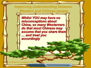 Whilst YOU may have no misconceptions about  China, so many Westerners do that most Chinese may assume that you share them … and treat you  accordingly Improving understanding between  Western and Chinese people ( c) Minim Consulting, 2007 