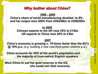 1996 - 2005 China’s share of world manufacturing doubled  to 8% ,  and her output rose 260% from US$240bn to US$620bn In 2005   Chinese exports to the UK rose 25% to £13bn UK exports to China rose 20% to £3bn 2007  China’s economy is growing c. 10-times faster than the EU’s @ 10% p.a.  (e.g. building 2 new coal-fired power stations p.w.) China accounts for 20% of the world’s population and  the majority of (non-native) English speakers Were China to sell her gold reserves in the US,  she could ruin their economy  Why bother about China? S ource : British Chambers of Commerce  UK Guide to Worldwide Exporting (2007) 