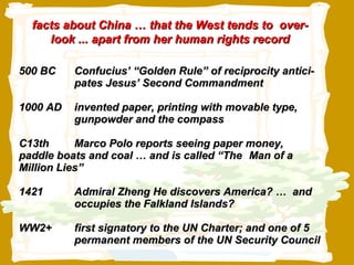 500 BC Confucius’ “Golden Rule” of reciprocity antici- pates Jesus’ Second Commandment  1000 AD invented paper, printing with movable type,  gunpowder and the compass C13th  Marco Polo reports seeing paper money,  paddle boats and coal … and is called “The  Man of a Million Lies” 1421 Admiral Zheng He discovers America? …  and  occupies the Falkland Islands? WW2+ first signatory to the UN Charter; and one of 5  permanent members of the UN Security Council facts about China … that the West tends to  over-look ... apart from her human rights record 