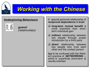 A  special personal relationship of reciprocal dependence  &  trust long-term mutual benefit  is more important than short-term individual gain indirect  relationship between two people through proper introduction by a third party direct  relationship between two people who trust each other and the contact person Not  to be confused with the West- ern practice of  NETWORKING  – which is  superficial, short-term  & results-oriented Working with the Chinese Underpinning Behaviours guanxi  (relationships) 