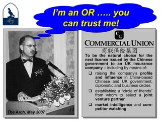 To be the natural choice for the next licence issued by the Chinese government to an UK insurance company  – including by means of:  raising the company’s  profile and influence  in China-based Chinese and UK government, diplomatic and business circles establishing a “circle of friends” from whom to select a  joint venture partner   market intelligence  and  com-petitor watching The Arch, May 2007 I’m an OR ….. you can trust me! 