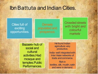 IbnBattuta and Indian Cities.
Cities full of
exciting
opportunities.
Densely
populated and
prosperous.
Crowded streets
with bright and
colourful
markets.
Bazaars-hub of
social and
cultural
activities.Had
mosque and
temples.Public
Performances.
Hefound Indian
agriculture very
productive.
India- well integratedwith
Inter Asian networks of
trade andcommerce.
Richin
textiles, silk, muslin,satin
and were in demand.
 
