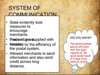 SYSTEM OF
COMMUNICATION.
• State evidently took
measures to
encourage
merchants.
• Trade routes supplied withinns and guest
houses.• Amazed by the efficiency of
the postal system.
• Allowed merchants to send
information and also remit
credit across long
distance.
DID YOU KNOW?
The postal system
was so efficient
that the news
reports of the
spies would reach
in 5 days from
Delhi to Sind.
 