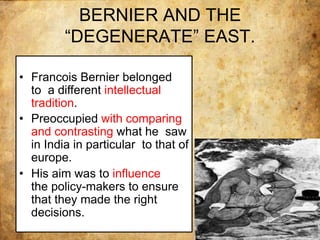 BERNIER AND THE
“DEGENERATE” EAST.
• Francois Bernier belonged
to a different intellectual
tradition.
• Preoccupied with comparing
and contrasting what he saw
in India in particular to that of
europe.
• His aim was to influence
the policy-makers to ensure
that they made the right
decisions.
 