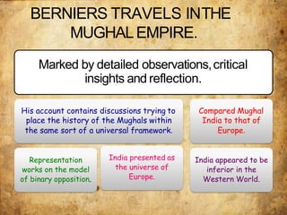 BERNIERS TRAVELS INTHE
MUGHALEMPIRE.
Marked by detailed observations,critical
insights and reflection.
His account contains discussions trying to
place the history of the Mughals within
the same sort of a universal framework.
Representation
works on the model
of binary opposition.
India presented as
the universe of
Europe.
Compared Mughal
India to that of
Europe.
India appeared to be
inferior in the
Western World.
 
