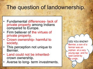 The question of landownership.
• Fundamental differences- lack of
private property among Indians
compared to Europe.
• Firm believer of the virtues of
private property.
• Crown ownership- harmful to
society.
• This perception not unique to
Bernier.
• Land could not be inherited-
crown ownership.
• Averse to long- term investments.
DID YOU KNOW?
Bernier, a son of a
farmer was an
orphan at a very
young age and he
wad cared by
his uncle.
 