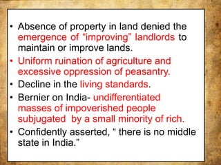 • Absence of property in land denied the
emergence of “improving” landlords to
maintain or improve lands.
• Uniform ruination of agriculture and
excessive oppression of peasantry.
• Decline in the living standards.
• Bernier on India- undifferentiated
masses of impoverished people
subjugated by a small minority of rich.
• Confidently asserted, “ there is no middle
state in India.”
 