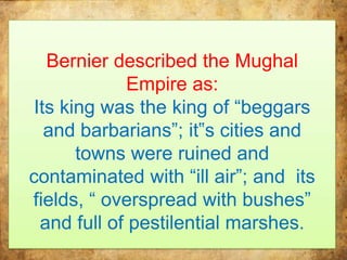 Bernier described the Mughal
Empire as:
Its king was the king of “beggars
and barbarians”; it‟s cities and
towns were ruined and
contaminated with “ill air”; and its
fields, “ overspread with bushes”
and full of pestilential marshes.
 