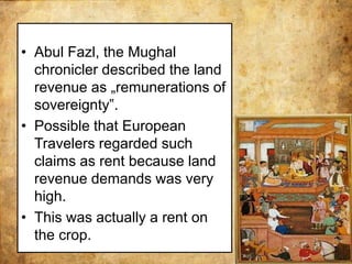 • Abul Fazl, the Mughal
chronicler described the land
revenue as „remunerations of
sovereignty‟.
• Possible that European
Travelers regarded such
claims as rent because land
revenue demands was very
high.
• This was actually a rent on
the crop.
 